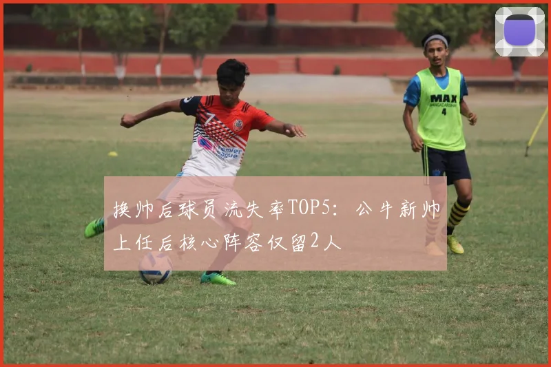 换帅后球员流失率TOP5：公牛新帅上任后核心阵容仅留2人
