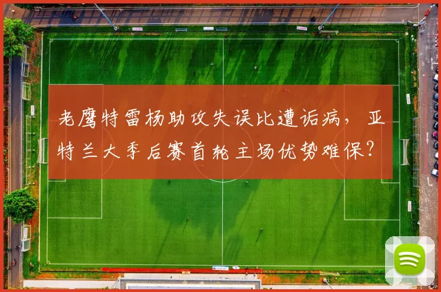 老鹰特雷杨助攻失误比遭诟病，亚特兰大季后赛首轮主场优势难保？