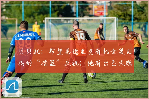 贝贝托：希望恩德里克有机会复刻我的“摇篮”庆祝；他有出色天赋